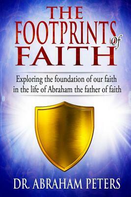 The Footprints of Faith: Exploring the Foundation of Our Faith in the Life of Abraham the Father of Faith by Abraham Peters