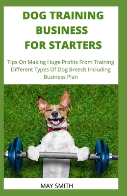 Dog Training Business for Starters: Tips On Making Huge Profits From Training Different Types Dog Breeds Including Business Plan by May Smith