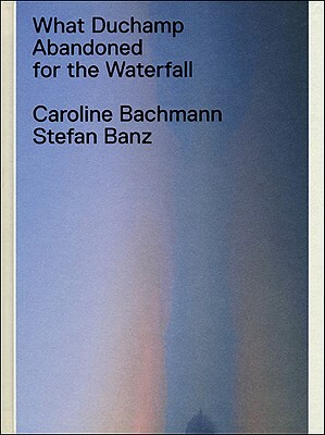 What Duchamp Abandoned for the Waterfall by Caroline Bachmann, Stefan Banz