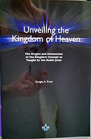 Unveiling the Kingdom of Heaven: The Origins and Dimensions of the Kingdom Concept as Taught by the Rabbi Jesus by Dwight A. Pryor