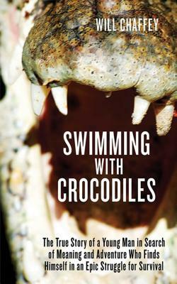 Swimming with Crocodiles: The True Story of a Young Man in Search of Meaning and Adventure Who Finds Himself in an Epic Struggle for Survival by Will Chaffey