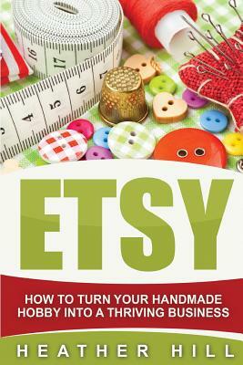 Etsy: How To Turn Your Handmade Hobby Into A Thriving Business by Heather Hill