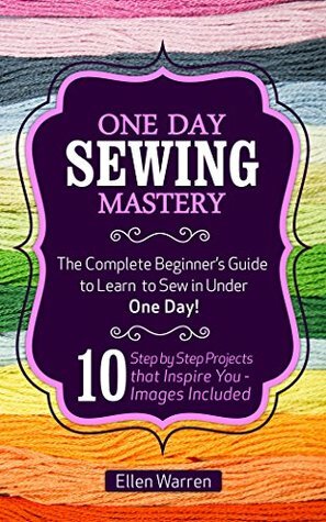 SEWING: ONE DAY SEWING MASTERY: The Complete Beginner's Guide to Learn to Sew in Under 1 Day! - 10 Step by Step Projects That Inspire You – Images Included by Sewing, Ellen Warren