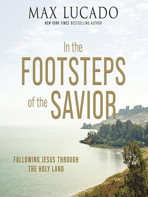 In the Footsteps of the Savior: Following Jesus Through the Holy Land by Max Lucado