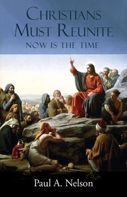 Christians Must Reunite: Now Is the Time by Paul A. Nelson
