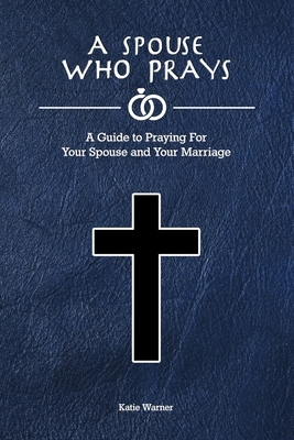 A Spouse Who Prays: A Guide to Praying for Your Spouse and Your Marriage by Katie Warner