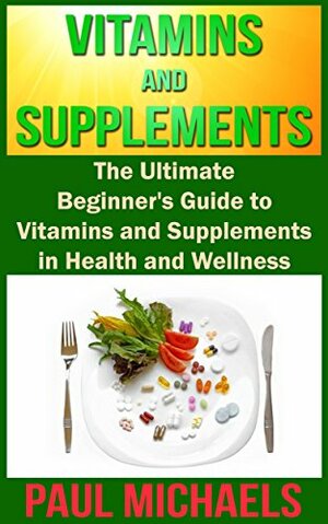 Vitamins and Supplements: The Ultimate Beginner's Guide to Vitamins and Supplements in Health and Wellness (Vitamins and Supplements for Living Healthy Book 1) by Paul Michaels