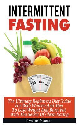 Intermittent Fasting: The Ultimate Beginners Diet Guide For Both Women And Men To Lose Weight And Burn Fat With The Secret Of Clean Eating by Timothy Moore