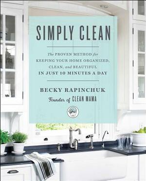 Simply Clean: The Proven Method for Keeping Your Home Organized, Clean, and Beautiful in Just 10 Minutes a Day by Becky Rapinchuk