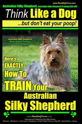 Australian Silky Terrier, Australian Silky Terrier Training AAA Akc - Think Like a Dog But Don't Eat Your Poop! - Breed Expert Training -: Here's Exac by Paul Allen Pearce