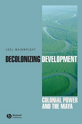 Decolonizing Development: Colonial Power and the Maya by Joel Wainwright