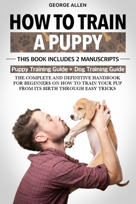 How to Train a Puppy: This Book Includes 2 Manuscripts: Puppy Training Guide + Dog Training Guide. The Complete and Definitive Handbook on H by George Allen