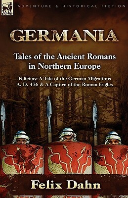 Germania: Tales of the Ancient Romans in Northern Europe-Felicitas: A Tale of the German Migrations A. D. 476 & a Captive of the by Felix Dahn