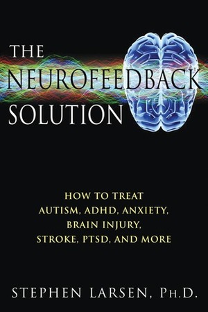 The Neurofeedback Solution: How to Treat Autism, ADHD, Anxiety, Brain Injury, Stroke, PTSD, and More by Stephen Larsen