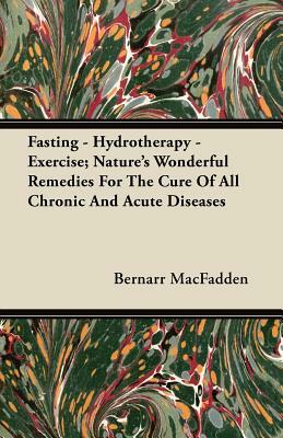 Fasting - Hydrotherapy - Exercise; Nature's Wonderful Remedies For The Cure Of All Chronic And Acute Diseases by Bernarr Macfadden