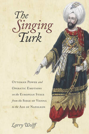 The Singing Turk: Ottoman Power and Operatic Emotions on the European Stage from the Siege of Vienna to the Age of Napoleon by Larry Wolff