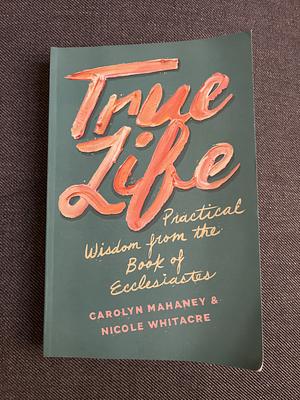 True Life: Practical Wisdom from the Book of Ecclesiastes by Carolyn Mahaney, Nicole Mahaney Whitacre