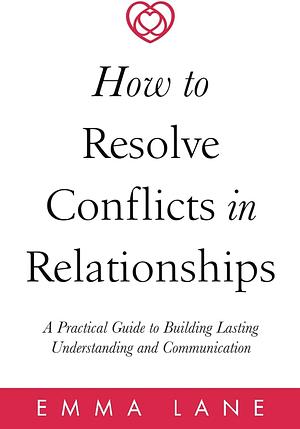 How to Resolve Conflicts in Relationships: A Practical Guide to Building Lasting Understanding and Communication by Emma Lane