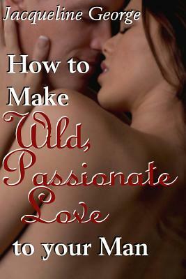 How to make Wild, Passionate Love to your Man by Jacqueline George