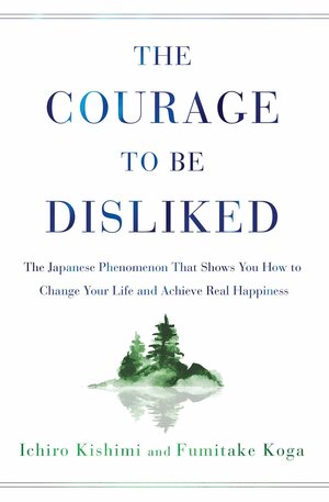 The Courage to Be Disliked: The Japanese Phenomenon That Shows You How to Change Your Life and Achieve Real Happiness by Fumitake Koga, Ichiro Kishimi