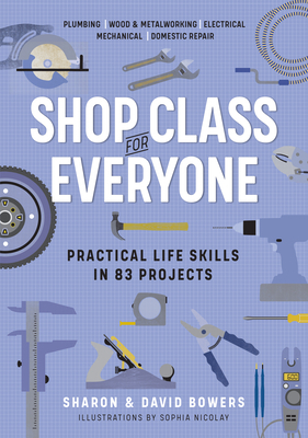 Shop Class for Everyone: Practical Life Skills in 83 Projects: Plumbing - Wood & Metalwork - Electrical - Mechanical - Domestic Repair by Sharon Bowers, David Bowers