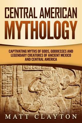 Central American Mythology: Captivating Myths of Gods, Goddesses, and Legendary Creatures of Ancient Mexico and Central America by Matt Clayton