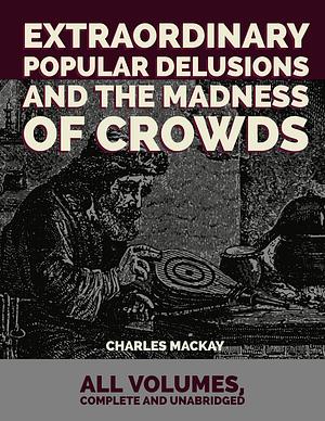 Extraordinary Popular Delusions and the Madness of Crowds: All Volumes, Complete and Unabridged by Charles Mackay, Charles Mackay