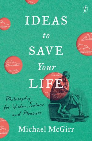 Ideas to Save Your Life: Philosophy for Wisdom, Solace and Pleasure by Michael McGirr