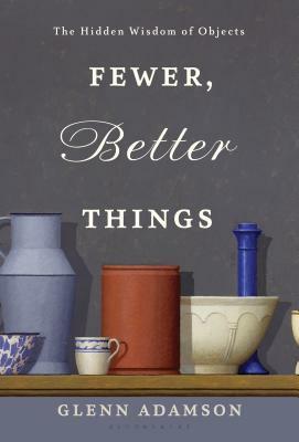 Fewer, Better Things: The Hidden Wisdom of Objects by Glenn Adamson