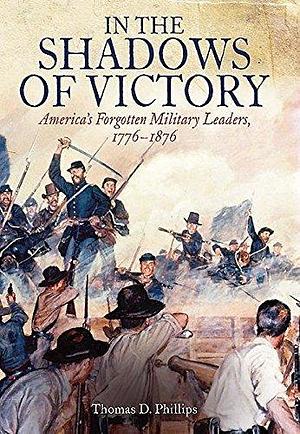 In the Shadows of Victory: America's Forgotten Military Leaders, 1776–1876 by Thomas D. Phillips, Thomas D. Phillips