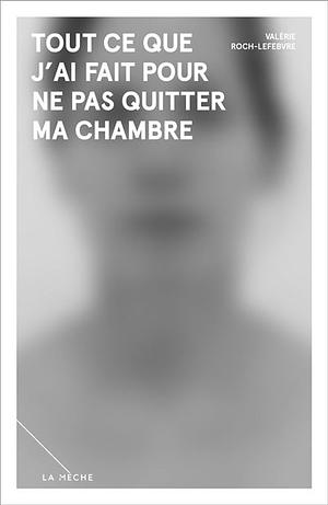 Tout ce que j'ai fait pour ne pas quitter ma chambre by Valérie Roch-Lefebvre