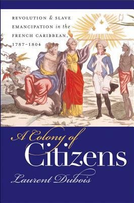 A Colony of Citizens: Revolution and Slave Emancipation in the French Caribbean, 1787-1804 by Laurent Dubois