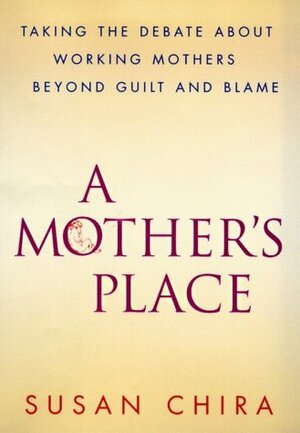 A Mother's Place: Taking the Debate About Working Mothers Beyond Guilt and Blame by Susan Chira
