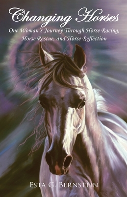 Changing Horses: One Woman's Journey through Horse Racing, Horse Rescue, and Horse Reflection by Esta G. Bernstein