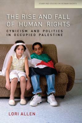 The Rise and Fall of Human Rights: Cynicism and Politics in Occupied Palestine by Lori Allen