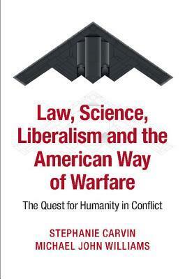 Law, Science, Liberalism and the American Way of Warfare: The Quest for Humanity in Conflict by Michael J. Williams, Stephanie Carvin