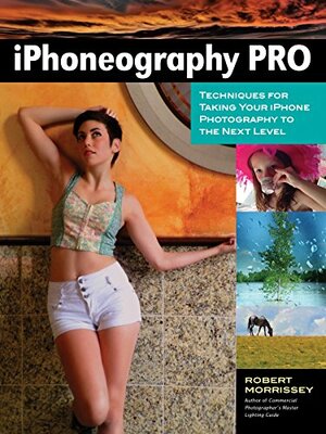 iPhoneography Pro: Techniques For Taking Your iPhone Photography To The Next Level by Robert Morrissey