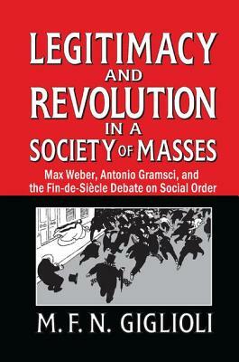 Legitimacy and Revolution in a Society of Masses: Max Weber, Antonio Gramsci, and the Fin-De-Sicle Debate on Social Order by 