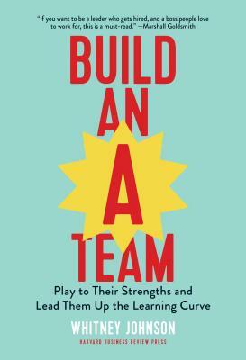 Build an A-Team: Play to Their Strengths and Lead Them Up the Learning Curve by Whitney Johnson