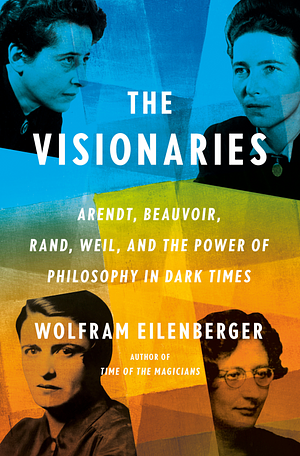 The Visionaries: Arendt, Beauvoir, Rand, Weil, and the Power of Philosophy in Dark Times by Wolfram Eilenberger