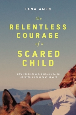 The Relentless Courage of a Scared Child: How Persistence, Grit, and Faith Created a Reluctant Healer by Tana Amen