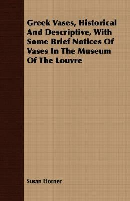 Greek Vases, Historical and Descriptive, with Some Brief Notices of Vases in the Museum of the Louvre by Susan Horner