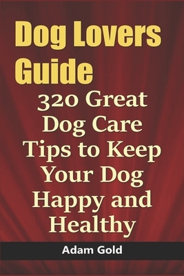 Dog Lovers Guide: 320 Great Dog Care Tips to Keep Your Dog Happy and Healthy by Adam Gold