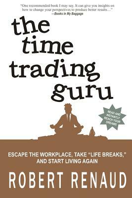 The Time Trading Guru: Escape the workplace, take "life breaks," and start living again by Robert Renaud