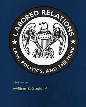 Labored Relations: Law, Politics, and the Nlrb--A Memoir by William B. Gould, William B. Gould IV