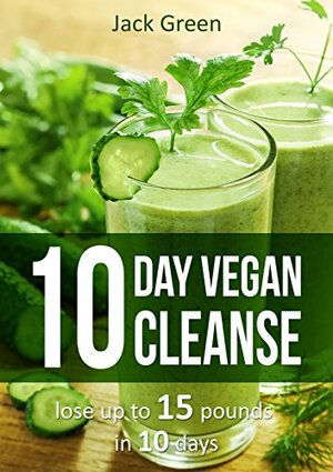 10 day Vegan Cleanse: Lose Up To 15 pounds in 10 days by Jack Green
