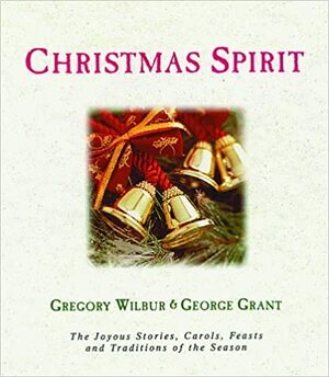 Christmas Spirit: The Joyous Stories, Carols, Feasts, and Traditions of the Season by Gregory Wilbur, George Grant