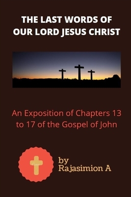 The Last Words of Our Lord Jesus Christ: An Exposition of Chapters 13 to 17 of the Gospel of John by A., Rajasimion A