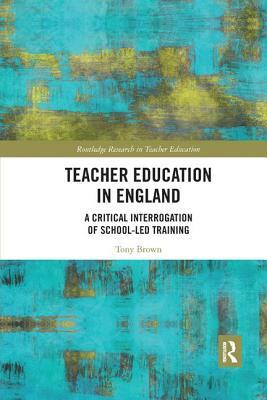 Teacher Education in England: A Critical Interrogation of School-Led Training by Tony Brown