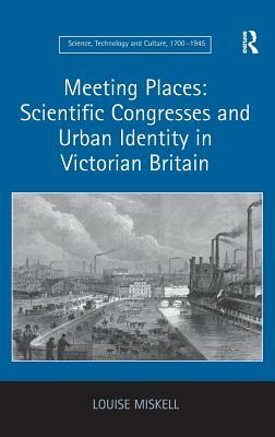 Meeting Places: Scientific Congresses and Urban Identity in Victorian Britain by Louise Miskell